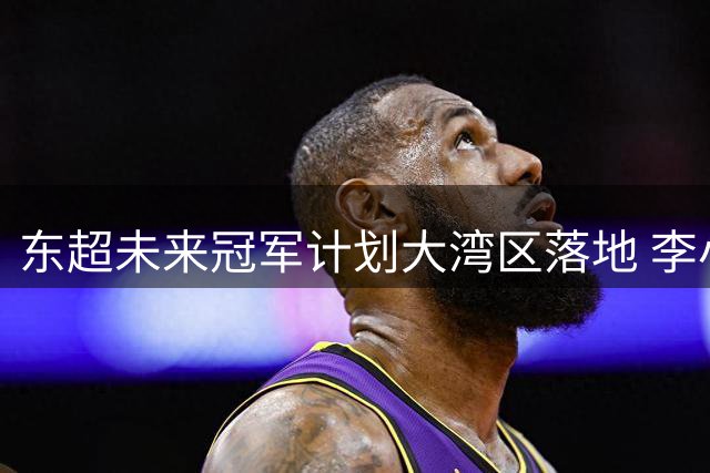东超未来冠军计划大湾区落地 李小龙：打造系统化青训平台