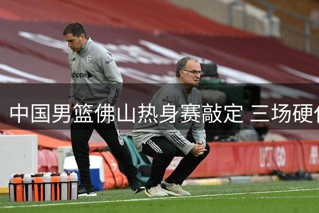 中国男篮佛山热身赛敲定 三场硬仗检验新老交替阵容