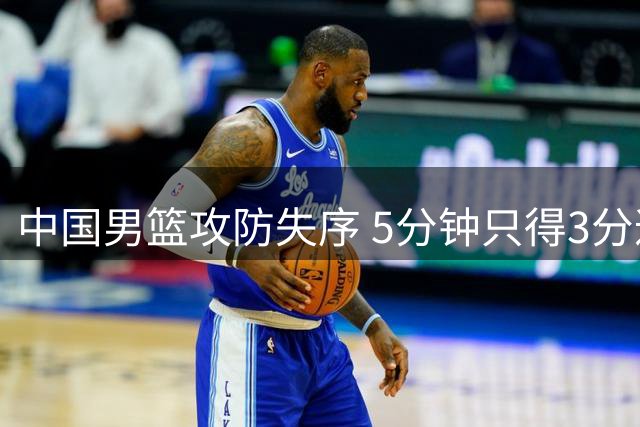 中国男篮攻防失序 5分钟只得3分遭对手14-3攻击波
