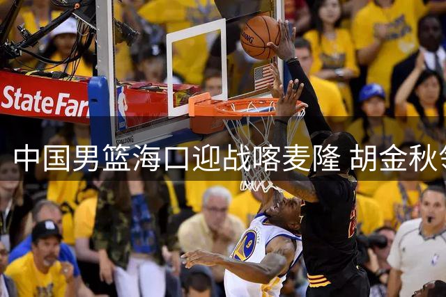 中国男篮海口迎战喀麦隆 胡金秋领衔内线对决NBA边缘球员
