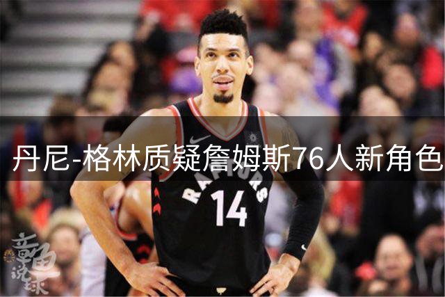 丹尼-格林质疑詹姆斯76人新角色：第四选择难证Goat地位