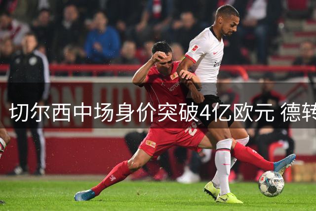 切尔西中场身价突破4亿欧元 德转最新榜单揭示英超豪阵