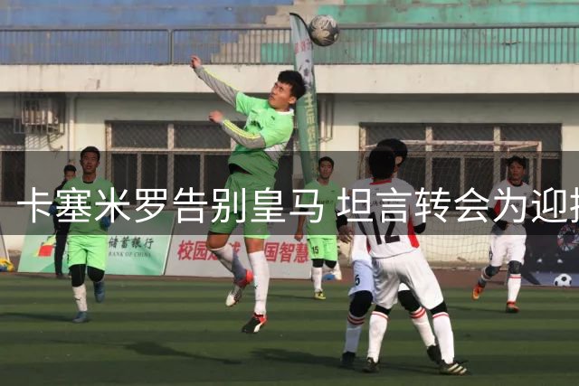 卡塞米罗告别皇马 坦言转会为迎接全新挑战而非金钱
