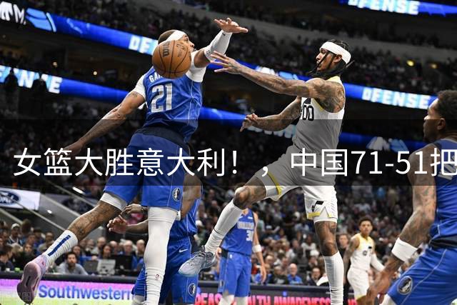 女篮大胜意大利！，中国71-51把意大利打花了，宫鲁鸣整场却淡定得像在钓鱼，这心态到底是稳还是悬？