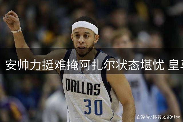 安帅力挺难掩阿扎尔状态堪忧 皇马高层渐失耐心