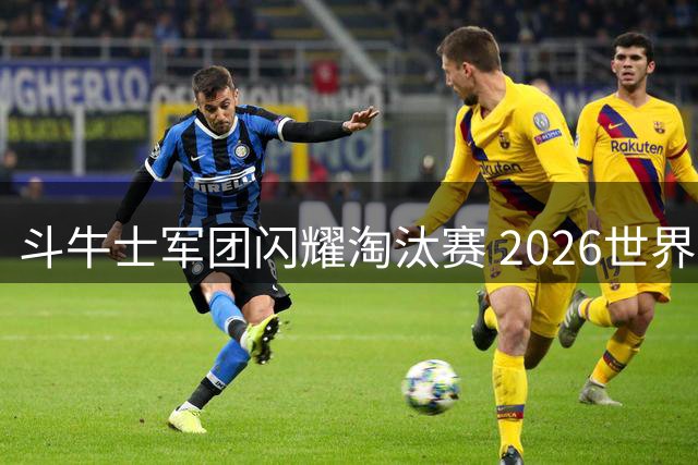 斗牛士军团闪耀淘汰赛 2026世界杯经典战役全解析