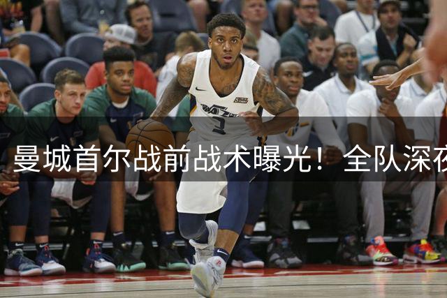 曼城首尔战前战术曝光！全队深夜加练应对马竞铁血防线