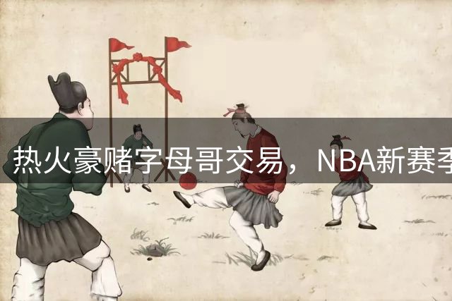 热火豪赌字母哥交易，NBA新赛季战力榜飙升八位
