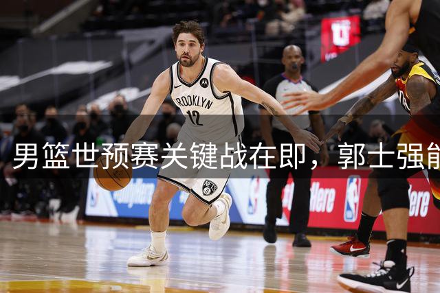 男篮世预赛关键战在即，郭士强能否扭转主场颓势？