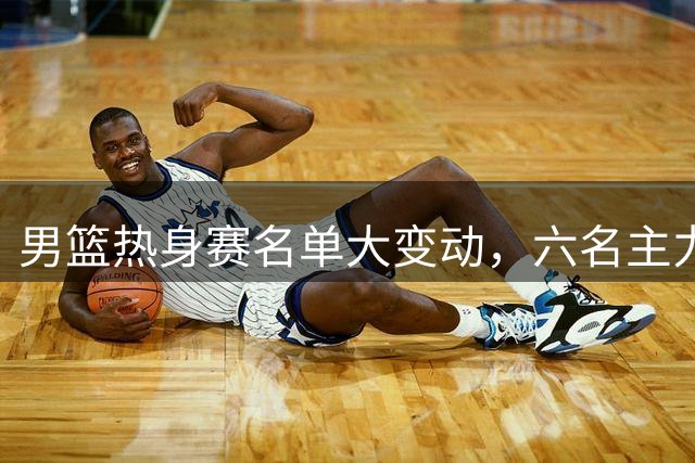 男篮热身赛名单大变动，六名主力无缘亮相团结杯