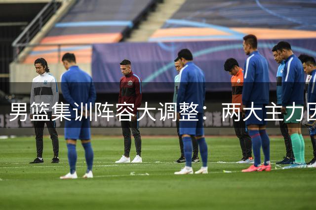 男篮集训阵容大调整：两大主力因伤离队 杨瀚森夏联爆发后火线驰援