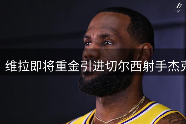 维拉即将重金引进切尔西射手杰克逊 转会细则仍处保密阶段