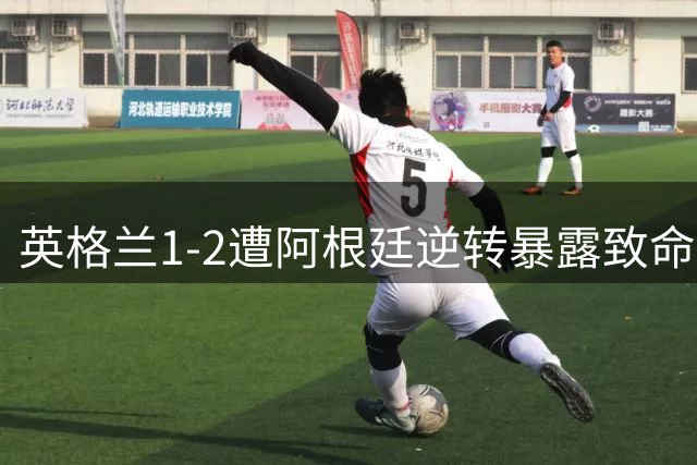 英格兰1-2遭阿根廷逆转暴露致命短板 图赫尔保守战术引名宿炮轰
