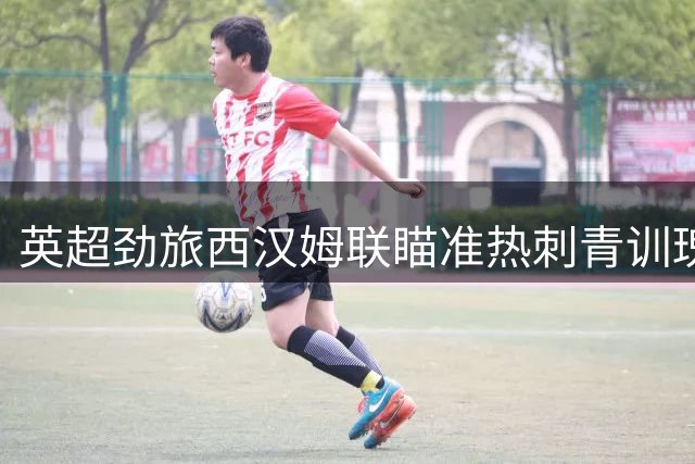 英超劲旅西汉姆联瞄准热刺青训瑰宝 五线操作补强阵容剑指升级