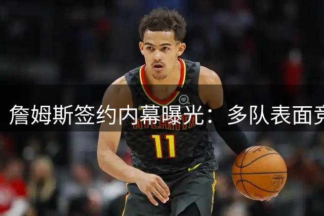 詹姆斯签约内幕曝光：多队表面竞争实则无人相信能签下他