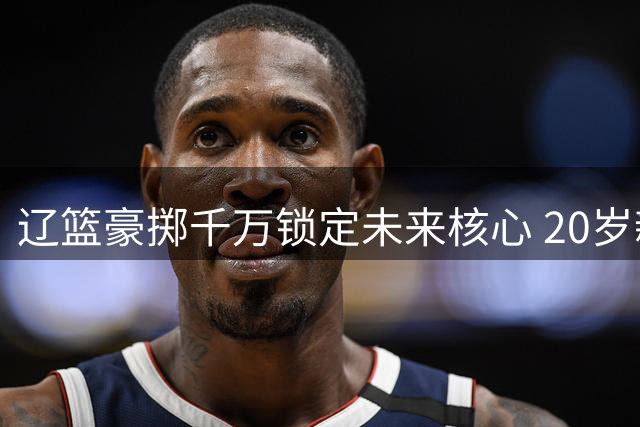 辽篮豪掷千万锁定未来核心 20岁新星段睿骐永久转会引爆CBA休赛期