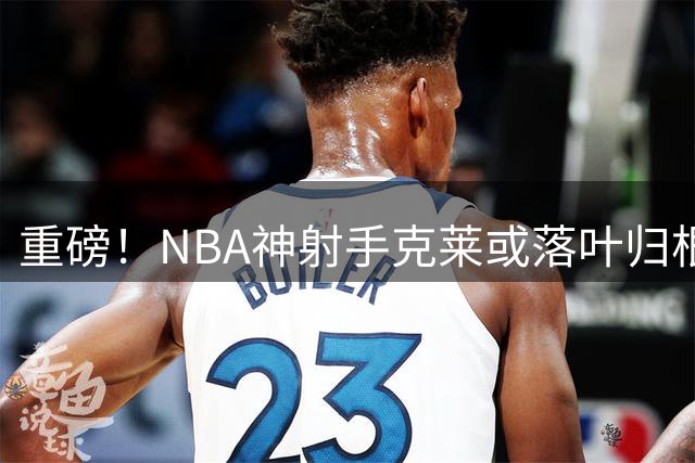 重磅！NBA神射手克莱或落叶归根 湖人成生涯最后一站首选