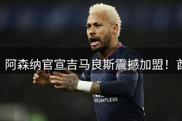 阿森纳官宣吉马良斯震撼加盟！酋长球场万人见证7500万镑标王首秀